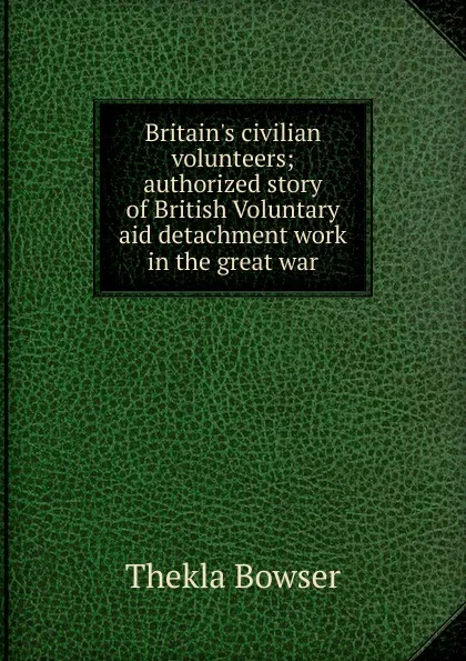 Обложка книги Britain.s civilian volunteers; authorized story of British Voluntary aid detachment work in the great war, Thekla Bowser