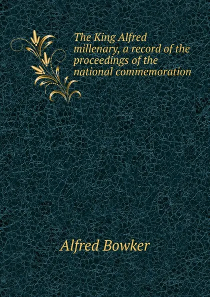 Обложка книги The King Alfred millenary, a record of the proceedings of the national commemoration, Alfred Bowker