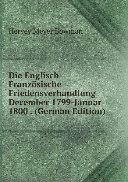 Обложка книги Die Englisch-Franzosische Friedensverhandlung December 1799-Januar 1800 . (German Edition), Hervey Meyer Bowman