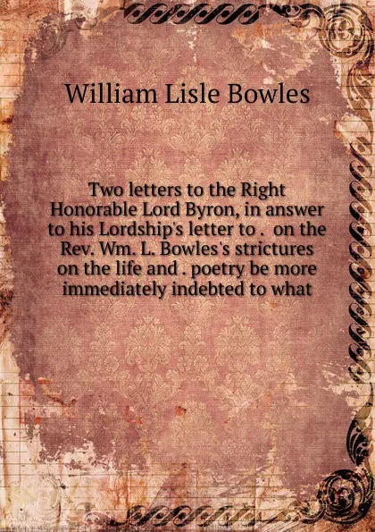 Обложка книги Two letters to the Right Honorable Lord Byron, in answer to his Lordship.s letter to .  on the Rev. Wm. L. Bowles.s strictures on the life and . poetry be more immediately indebted to what, William Lisle Bowles