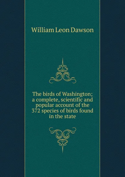 Обложка книги The birds of Washington; a complete, scientific and popular account of the 372 species of birds found in the state, William Leon Dawson