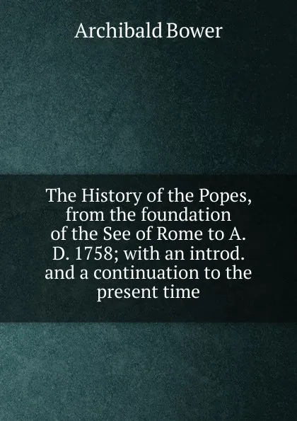 Обложка книги The History of the Popes, from the foundation of the See of Rome to A.D. 1758; with an introd. and a continuation to the present time, Archibald Bower