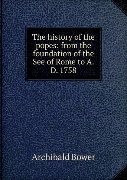 Обложка книги The history of the popes: from the foundation of the See of Rome to A.D. 1758, Archibald Bower