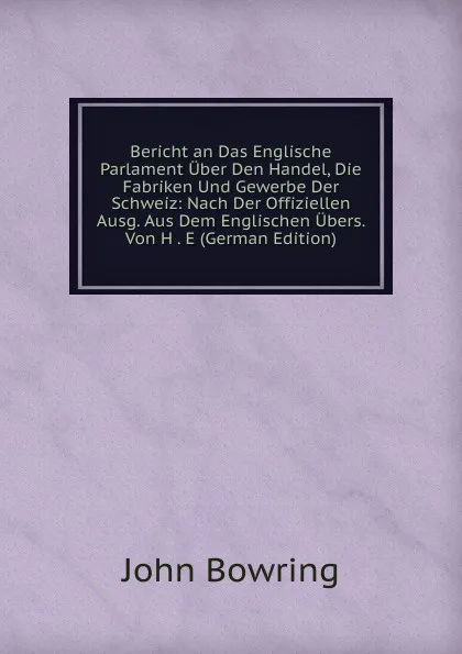 Обложка книги Bericht an Das Englische Parlament Uber Den Handel, Die Fabriken Und Gewerbe Der Schweiz: Nach Der Offiziellen Ausg. Aus Dem Englischen Ubers. Von H . E (German Edition), Bowring John