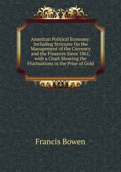 Обложка книги American Political Economy: Including Stricures On the Management of the Currency and the Finances Since 1861, with a Chart Showing the Fluctuations in the Price of Gold, Francis Bowen