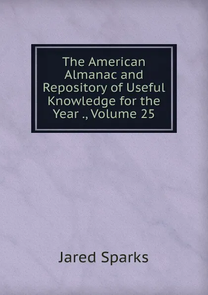 Обложка книги The American Almanac and Repository of Useful Knowledge for the Year ., Volume 25, Jared Sparks