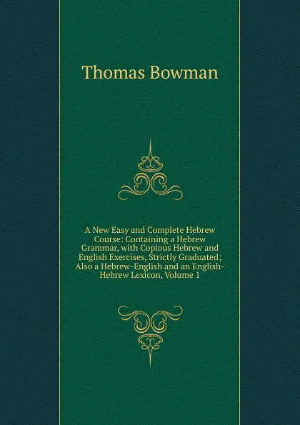 Обложка книги A New Easy and Complete Hebrew Course: Containing a Hebrew Grammar, with Copious Hebrew and English Exercises, Strictly Graduated; Also a Hebrew-English and an English-Hebrew Lexicon, Volume 1, Thomas Bowman