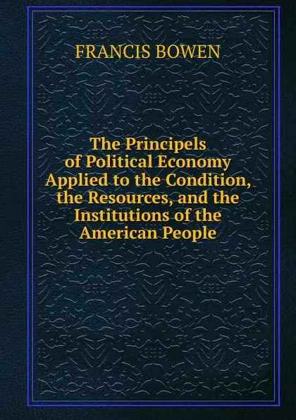 Обложка книги The Principels of Political Economy Applied to the Condition, the Resources, and the Institutions of the American People, Francis Bowen