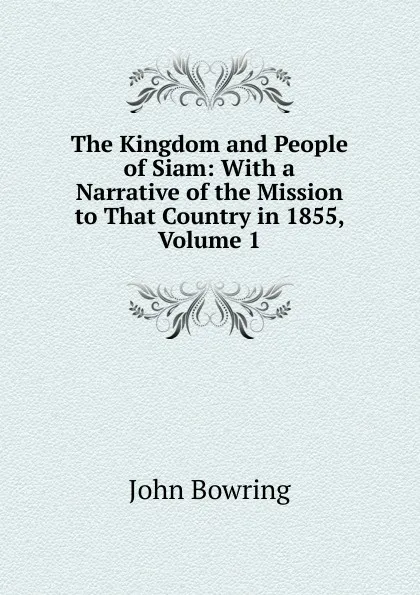 Обложка книги The Kingdom and People of Siam: With a Narrative of the Mission to That Country in 1855, Volume 1, Bowring John