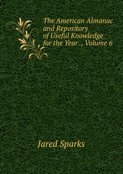 Обложка книги The American Almanac and Repository of Useful Knowledge for the Year ., Volume 6, Jared Sparks