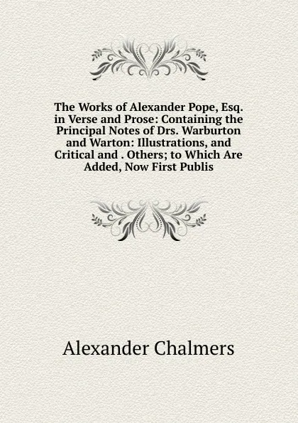 Обложка книги The Works of Alexander Pope, Esq. in Verse and Prose: Containing the Principal Notes of Drs. Warburton and Warton: Illustrations, and Critical and . Others; to Which Are Added, Now First Publis, Alexander Chalmers