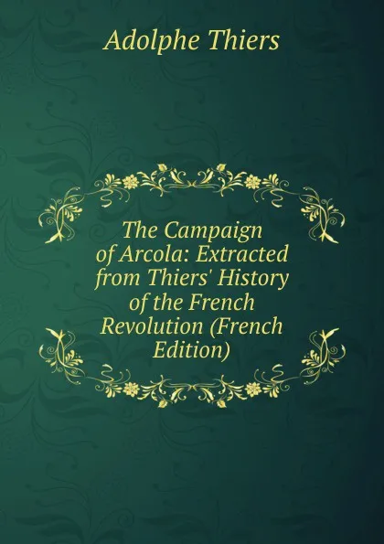 Обложка книги The Campaign of Arcola: Extracted from Thiers. History of the French Revolution (French Edition), Thiers Adolphe