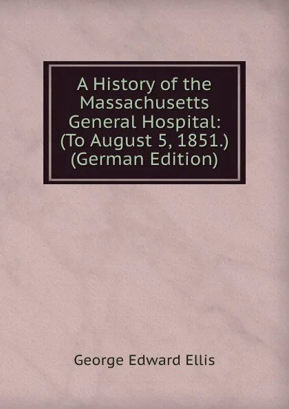 Обложка книги A History of the Massachusetts General Hospital: (To August 5, 1851.) (German Edition), Ellis George Edward