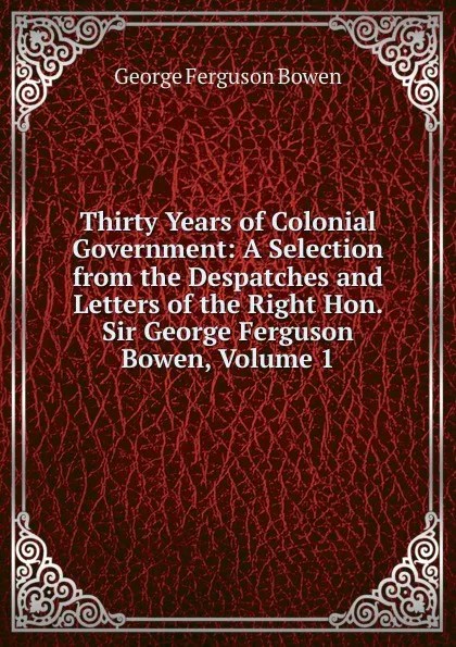 Обложка книги Thirty Years of Colonial Government: A Selection from the Despatches and Letters of the Right Hon. Sir George Ferguson Bowen, Volume 1, George Ferguson Bowen