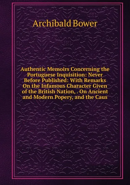 Обложка книги Authentic Memoirs Concerning the Portuguese Inquisition: Never Before Published: With Remarks On the Infamous Character Given of the British Nation, . On Ancient and Modern Popery, and the Caus, Archibald Bower