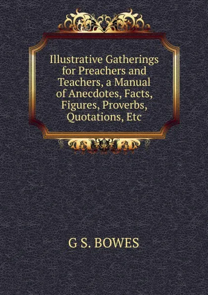 Обложка книги Illustrative Gatherings for Preachers and Teachers, a Manual of Anecdotes, Facts, Figures, Proverbs, Quotations, Etc., G S. BOWES