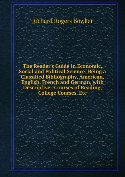 Обложка книги The Reader.s Guide in Economic, Social and Political Science: Being a Classified Bibliography, American, English, French and German, with Descriptive . Courses of Reading, College Courses, Etc, Richard Rogers Bowker