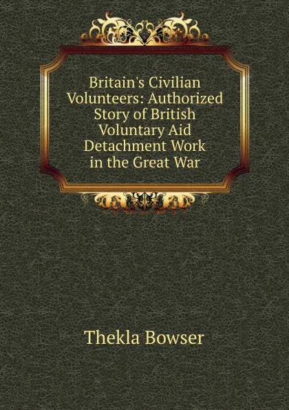 Обложка книги Britain.s Civilian Volunteers: Authorized Story of British Voluntary Aid Detachment Work in the Great War, Thekla Bowser