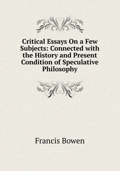 Обложка книги Critical Essays On a Few Subjects: Connected with the History and Present Condition of Speculative Philosophy, Francis Bowen