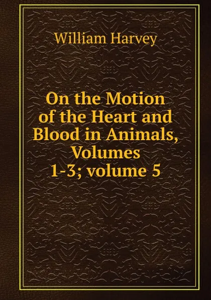 Обложка книги On the Motion of the Heart and Blood in Animals, Volumes 1-3;.volume 5, William Harvey