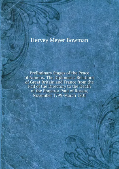 Обложка книги Preliminary Stages of the Peace of Amiens: The Diplomatic Relations of Great Britain and France from the Fall of the Directory to the Death of the Emperor Paul of Russia, November 1799-March 1801, Hervey Meyer Bowman