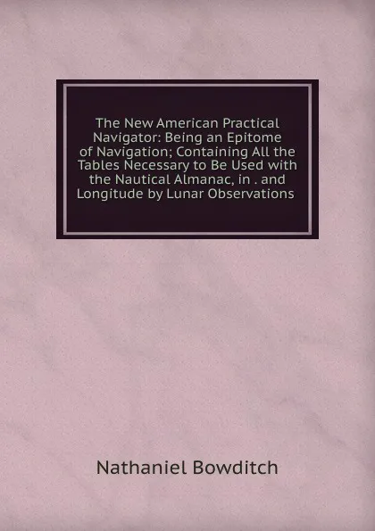 Обложка книги The New American Practical Navigator: Being an Epitome of Navigation; Containing All the Tables Necessary to Be Used with the Nautical Almanac, in . and Longitude by Lunar Observations ., Nathaniel Bowditch