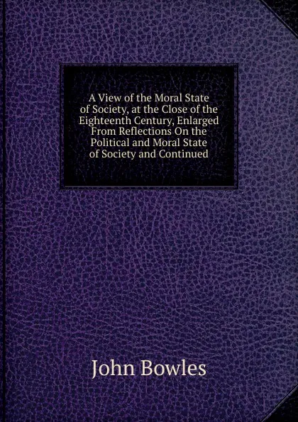 Обложка книги A View of the Moral State of Society, at the Close of the Eighteenth Century, Enlarged From Reflections On the Political and Moral State of Society and Continued, John Bowles