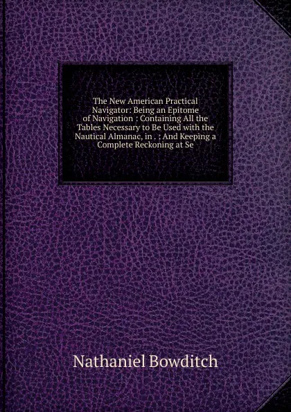 Обложка книги The New American Practical Navigator: Being an Epitome of Navigation : Containing All the Tables Necessary to Be Used with the Nautical Almanac, in . : And Keeping a Complete Reckoning at Se, Nathaniel Bowditch