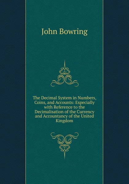 Обложка книги The Decimal System in Numbers, Coins, and Accounts: Especially with Reference to the Decimalisation of the Currency and Accountancy of the United Kingdom, Bowring John