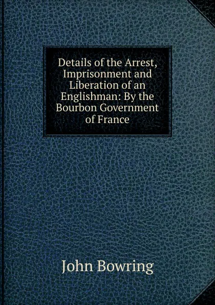 Обложка книги Details of the Arrest, Imprisonment and Liberation of an Englishman: By the Bourbon Government of France, Bowring John