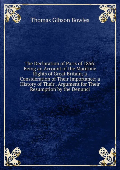 Обложка книги The Declaration of Paris of 1856: Being an Account of the Maritime Rights of Great Britain; a Consideration of Their Importance; a History of Their . Argument for Their Resumption by the Denunci, Thomas Gibson Bowles