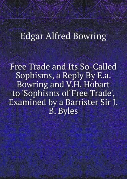 Обложка книги Free Trade and Its So-Called Sophisms, a Reply By E.a. Bowring and V.H. Hobart to .Sophisms of Free Trade., Examined by a Barrister Sir J.B. Byles., Edgar Alfred Bowring