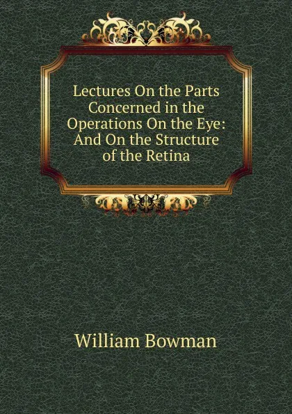 Обложка книги Lectures On the Parts Concerned in the Operations On the Eye: And On the Structure of the Retina, William Bowman