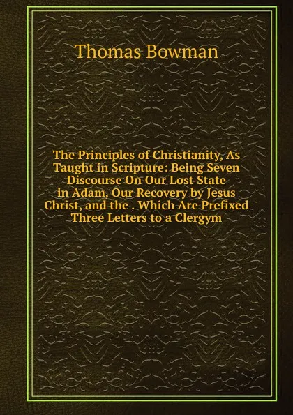 Обложка книги The Principles of Christianity, As Taught in Scripture: Being Seven Discourse On Our Lost State in Adam, Our Recovery by Jesus Christ, and the . Which Are Prefixed Three Letters to a Clergym, Thomas Bowman