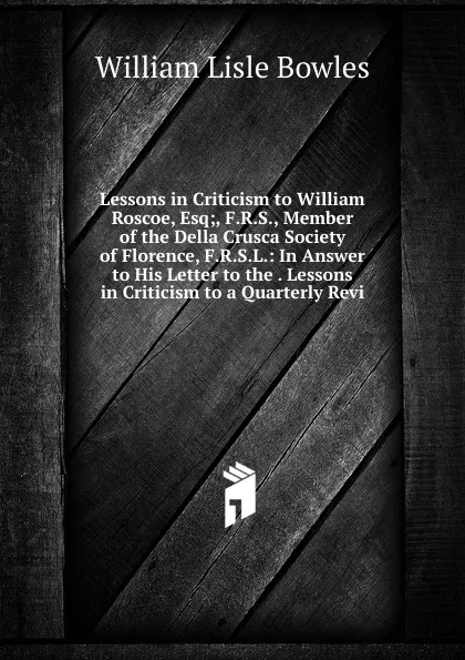 Обложка книги Lessons in Criticism to William Roscoe, Esq;, F.R.S., Member of the Della Crusca Society of Florence, F.R.S.L.: In Answer to His Letter to the . Lessons in Criticism to a Quarterly Revi, William Lisle Bowles