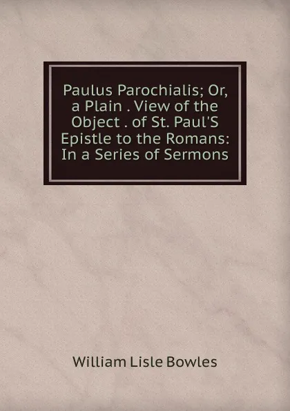 Обложка книги Paulus Parochialis; Or, a Plain . View of the Object . of St. Paul.S Epistle to the Romans: In a Series of Sermons, William Lisle Bowles