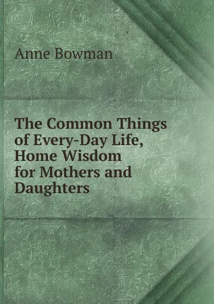 Обложка книги The Common Things of Every-Day Life, Home Wisdom for Mothers and Daughters, Anne Bowman