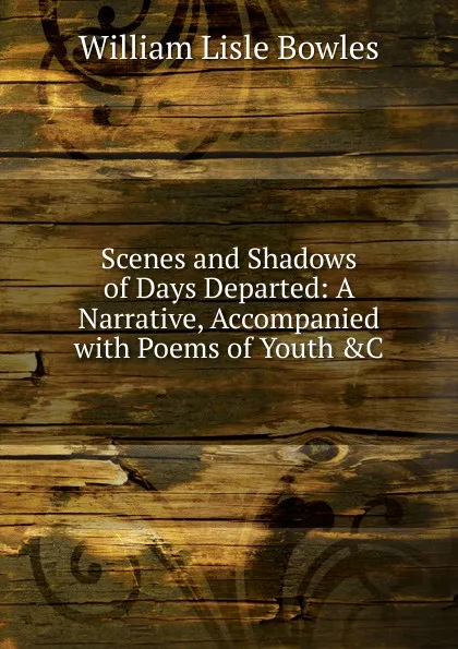 Обложка книги Scenes and Shadows of Days Departed: A Narrative, Accompanied with Poems of Youth .C, William Lisle Bowles