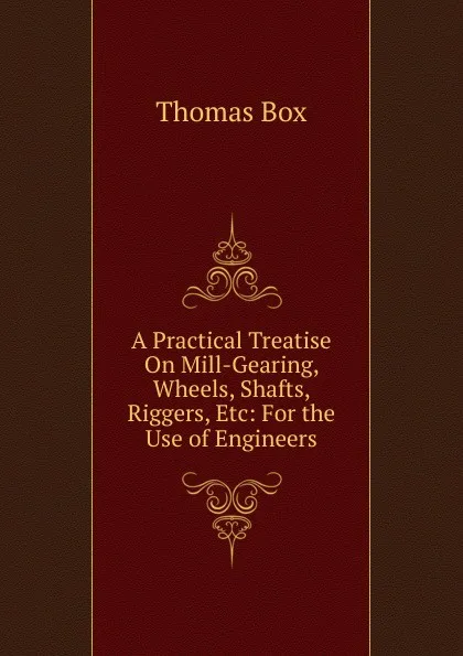 Обложка книги A Practical Treatise On Mill-Gearing, Wheels, Shafts, Riggers, Etc: For the Use of Engineers, Thomas Box