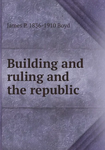 Обложка книги Building and ruling and the republic, James P. 1836-1910 Boyd