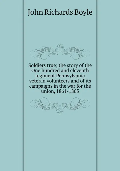 Обложка книги Soldiers true; the story of the One hundred and eleventh regiment Pennsylvania veteran volunteers and of its campaigns in the war for the union, 1861-1865, John Richards Boyle