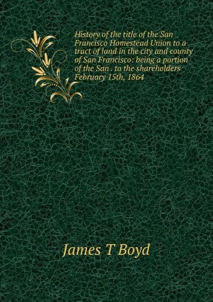 Обложка книги History of the title of the San Francisco Homestead Union to a tract of land in the city and county of San Francisco: being a portion of the San . to the shareholders February 15th, 1864, James T Boyd