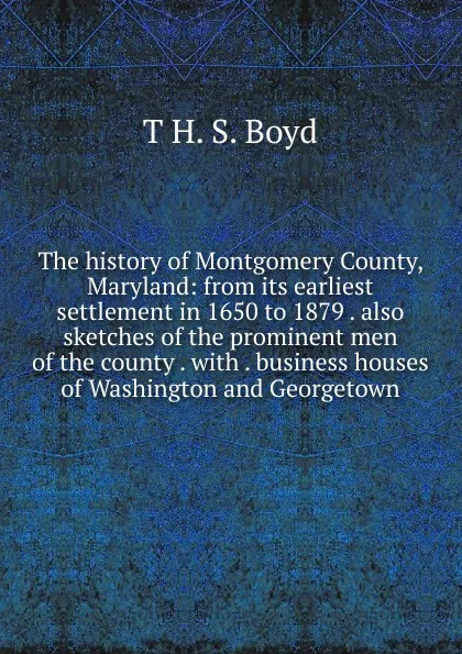 Обложка книги The history of Montgomery County, Maryland: from its earliest settlement in 1650 to 1879 . also sketches of the prominent men of the county . with . business houses of Washington and Georgetown, T H. S. Boyd