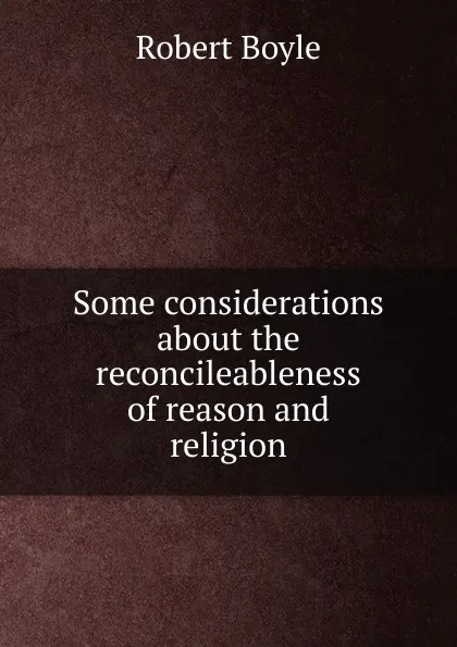 Обложка книги Some considerations about the reconcileableness of reason and religion, Robert Boyle