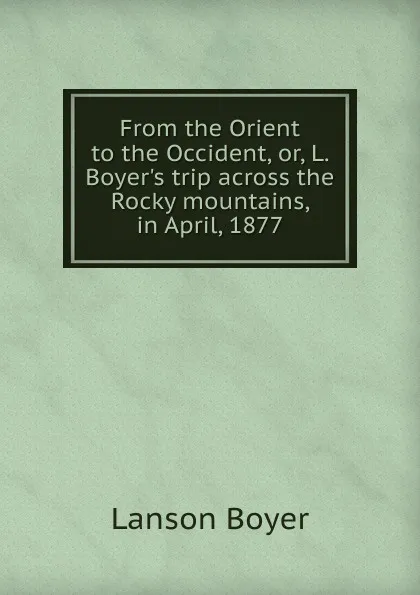 Обложка книги From the Orient to the Occident, or, L. Boyer.s trip across the Rocky mountains, in April, 1877, Lanson Boyer