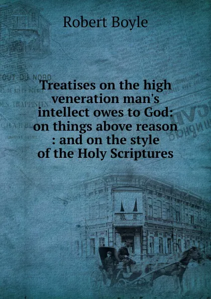 Обложка книги Treatises on the high veneration man.s intellect owes to God: on things above reason : and on the style of the Holy Scriptures, Robert Boyle