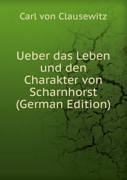 Обложка книги Ueber das Leben und den Charakter von Scharnhorst (German Edition), Carl von Clausewitz