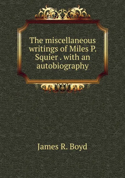 Обложка книги The miscellaneous writings of Miles P. Squier . with an autobiography, James R. Boyd