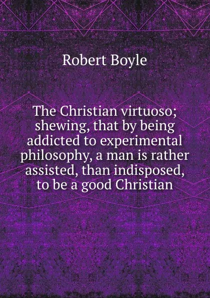 Обложка книги The Christian virtuoso; shewing, that by being addicted to experimental philosophy, a man is rather assisted, than indisposed, to be a good Christian, Robert Boyle