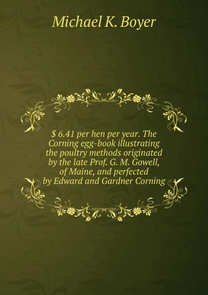 Обложка книги . 6.41 per hen per year. The Corning egg-book illustrating the poultry methods originated by the late Prof. G. M. Gowell, of Maine, and perfected by Edward and Gardner Corning, Michael K. Boyer